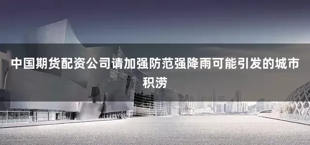 中国期货配资公司请加强防范强降雨可能引发的城市积涝