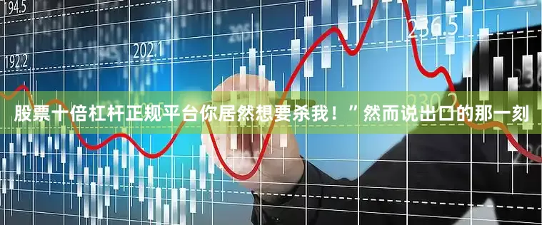 股票十倍杠杆正规平台你居然想要杀我！”然而说出口的那一刻
