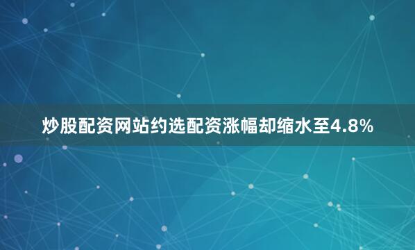 炒股配资网站约选配资涨幅却缩水至4.8%